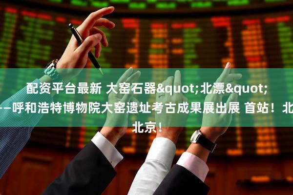 配资平台最新 大窑石器&quot;北漂&quot;记——呼和浩特博物院大窑遗址考古成果展出展 首站！北京！