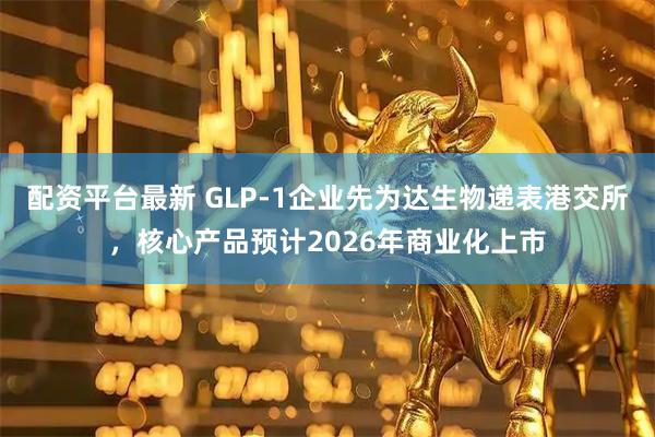 配资平台最新 GLP-1企业先为达生物递表港交所，核心产品预计2026年商业化上市
