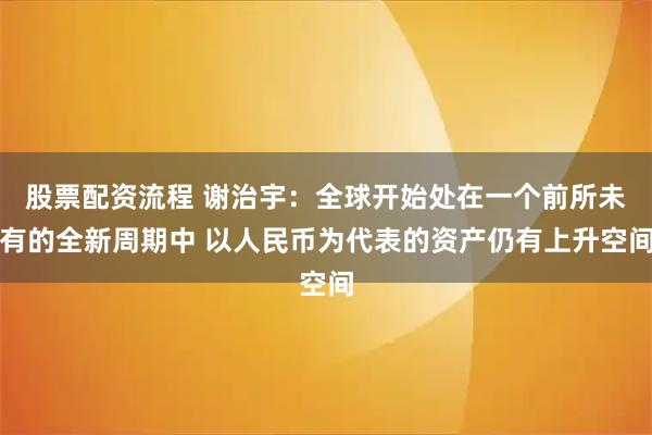 股票配资流程 谢治宇：全球开始处在一个前所未有的全新周期中 以人民币为代表的资产仍有上升空间