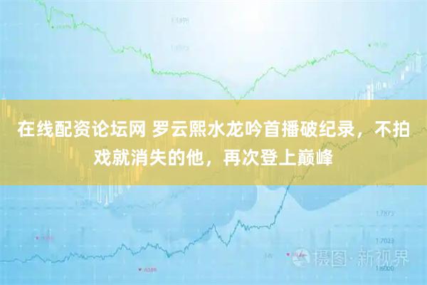在线配资论坛网 罗云熙水龙吟首播破纪录，不拍戏就消失的他，再次登上巅峰