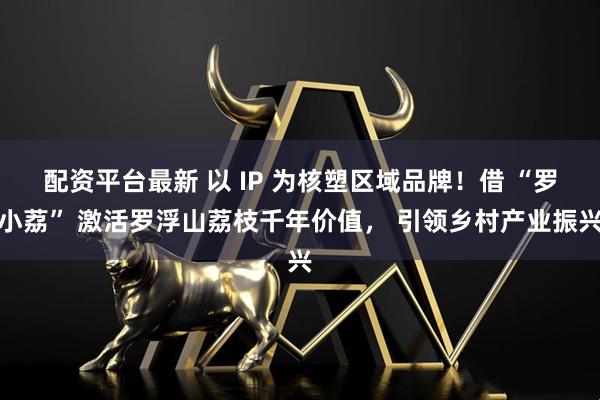 配资平台最新 以 IP 为核塑区域品牌！借 “罗小荔” 激活罗浮山荔枝千年价值， 引领乡村产业振兴