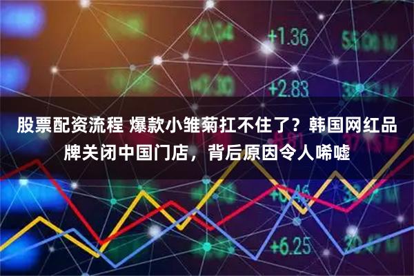 股票配资流程 爆款小雏菊扛不住了？韩国网红品牌关闭中国门店，背后原因令人唏嘘