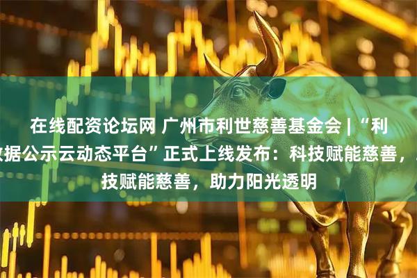 在线配资论坛网 广州市利世慈善基金会 | “利世慈善捐赠数据公示云动态平台”正式上线发布：科技赋能慈善，助力阳光透明