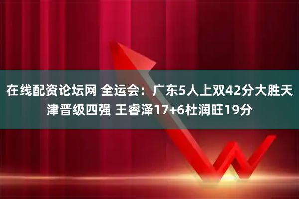 在线配资论坛网 全运会：广东5人上双42分大胜天津晋级四强 王睿泽17+6杜润旺19分