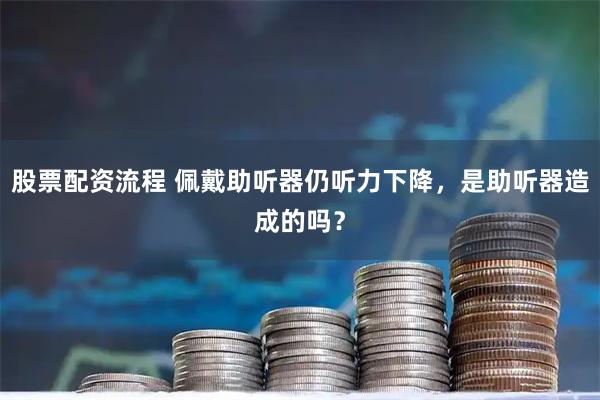 股票配资流程 佩戴助听器仍听力下降，是助听器造成的吗？
