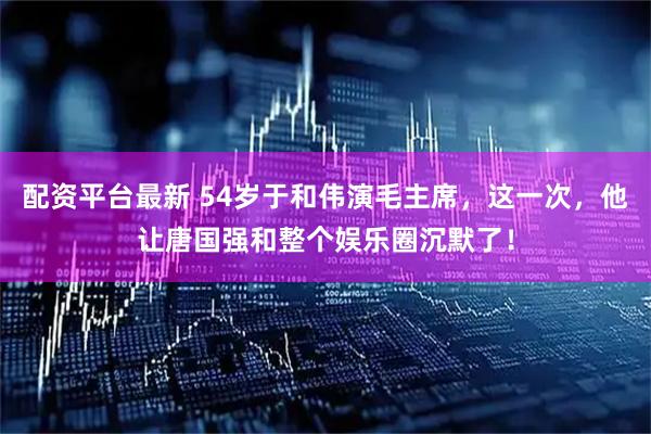 配资平台最新 54岁于和伟演毛主席，这一次，他让唐国强和整个娱乐圈沉默了！