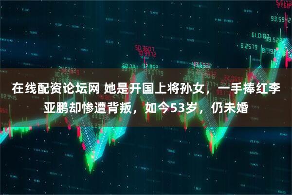 在线配资论坛网 她是开国上将孙女，一手捧红李亚鹏却惨遭背叛，如今53岁，仍未婚