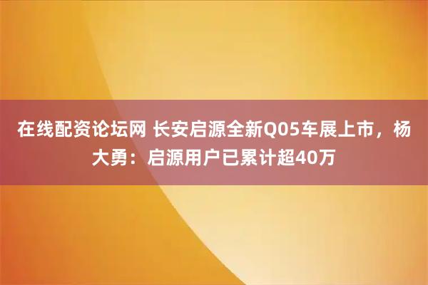 在线配资论坛网 长安启源全新Q05车展上市，杨大勇：启源用户已累计超40万