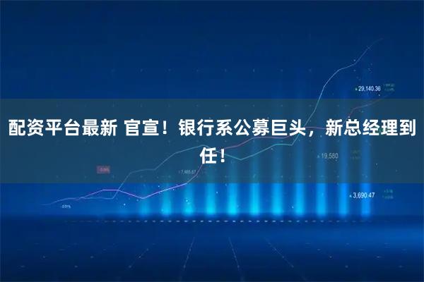 配资平台最新 官宣！银行系公募巨头，新总经理到任！