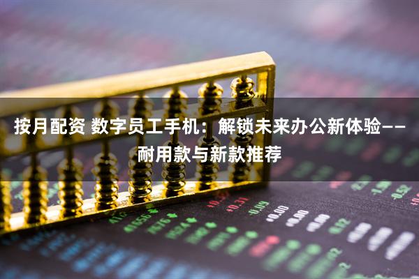 按月配资 数字员工手机：解锁未来办公新体验——耐用款与新款推荐