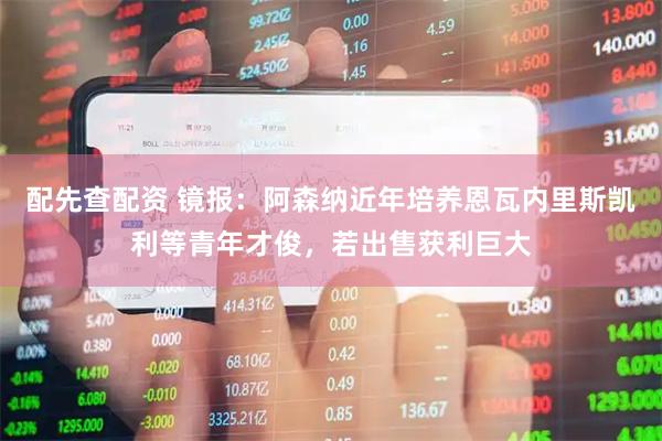 配先查配资 镜报：阿森纳近年培养恩瓦内里斯凯利等青年才俊，若出售获利巨大
