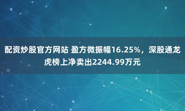 配资炒股官方网站 盈方微振幅16.25%，深股通龙虎榜上净卖出2244.99万元