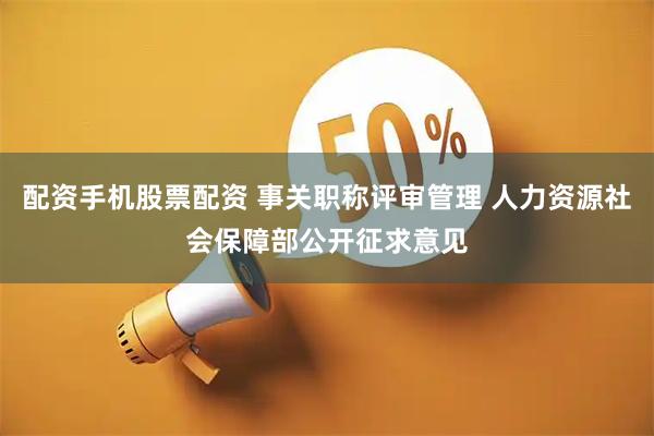 配资手机股票配资 事关职称评审管理 人力资源社会保障部公开征求意见