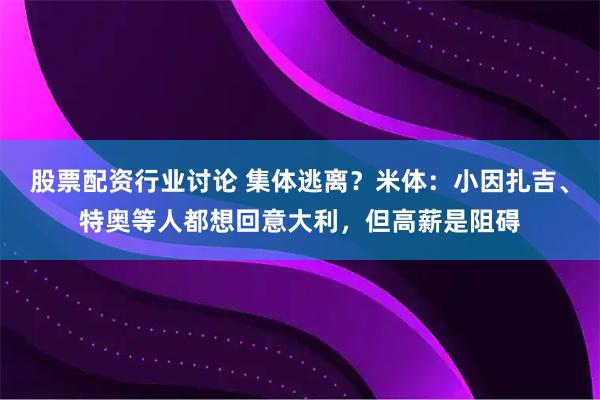 股票配资行业讨论 集体逃离？米体：小因扎吉、特奥等人都想回意大利，但高薪是阻碍